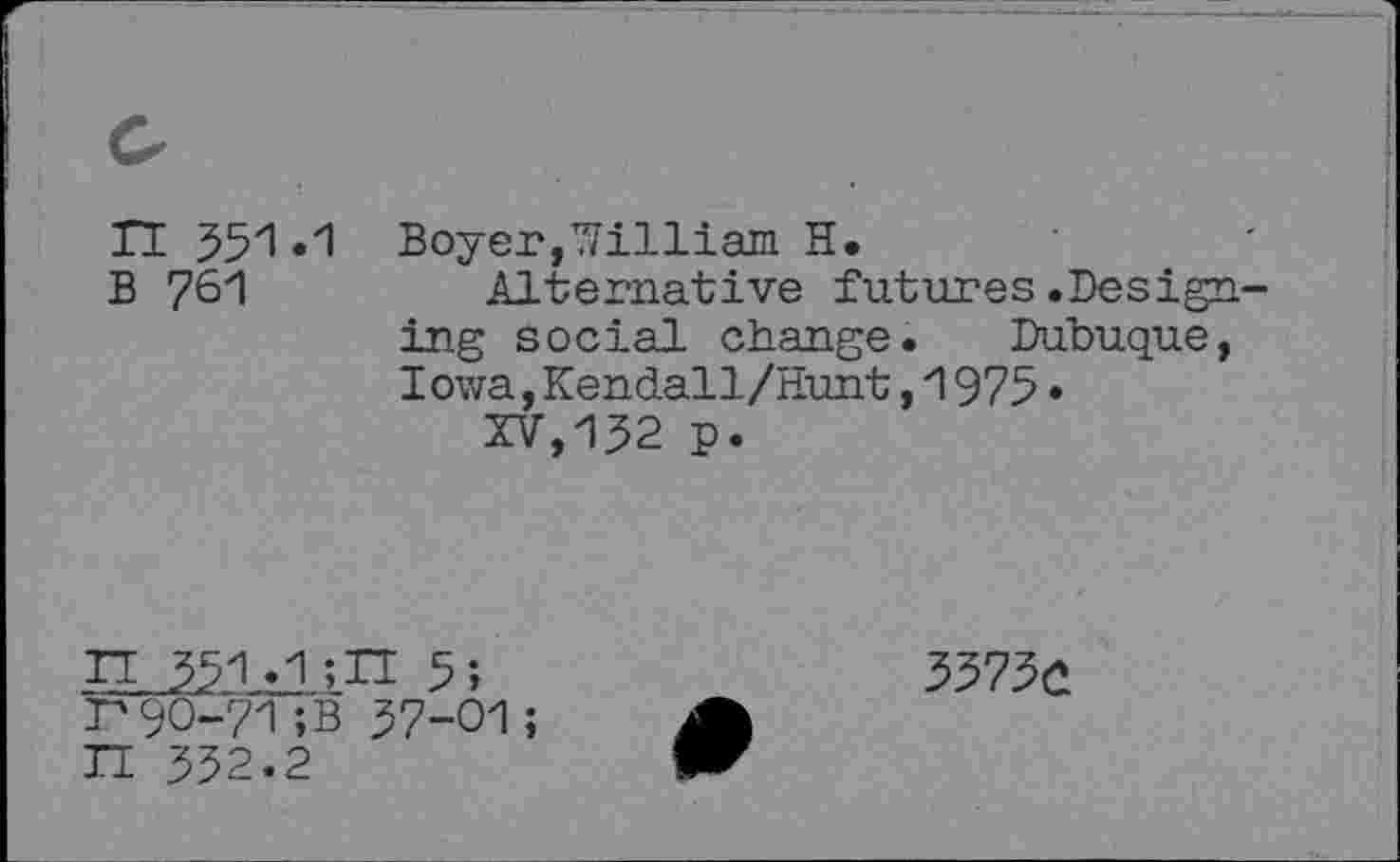 ﻿n 551.1 B 761
Boyer,William H.
Alternative futures.Designing social change. Dubuque, Iowa,Kendall/Hunt,1975•
XV,152 p.

___-ilill 5;
90-71;B 57-01 ;
552.2
3375û